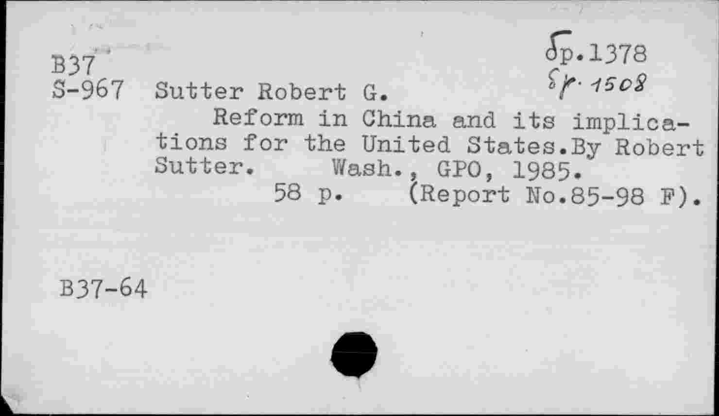 ﻿B37 ' S-967
(Sp.1378
Sutter Robert G.	'15eS
Reform in China and its implications for the United States.By Robert Sutter. Wash., GPO, 1985.
58 p. (Report No.85-98 F).
B37-64